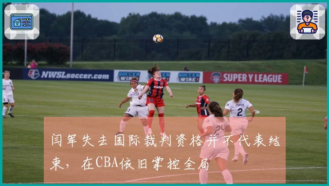 闫军失去国际裁判资格并不代表结束，在CBA依旧掌控全局