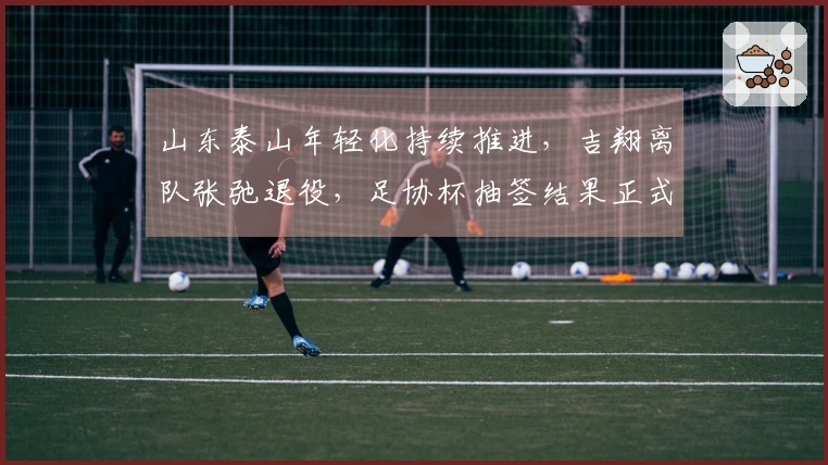 山东泰山年轻化持续推进，吉翔离队张弛退役，足协杯抽签结果正式公布！