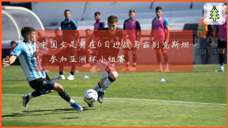 中国女足将在6日迎战乌兹别克斯坦，参加亚洲杯小组赛