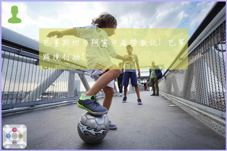 巴基斯坦与阿富汗局势激化！巴军跨境行动！