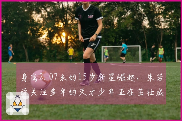 身高2.07米的15岁新星崛起，朱芳雨关注多年的天才少年正在茁壮成长