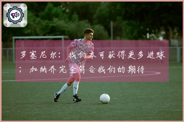 罗塞尼尔：我们本可获得更多进球；加纳乔完全符合我们的期待