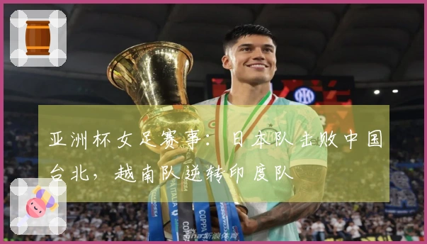 亚洲杯女足赛事：日本队击败中国台北，越南队逆转印度队