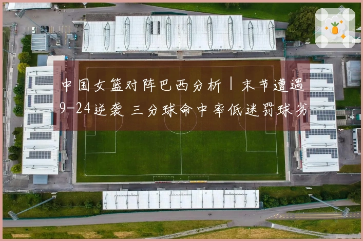 中国女篮对阵巴西分析｜末节遭遇9-24逆袭 三分球命中率低迷罚球劣势明显