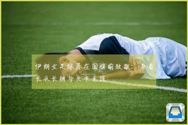 伊朗女足球员在国旗前致敬：身着长衣长裤与头巾竞技