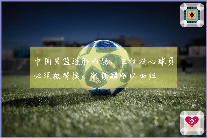 中国男篮连胜两场，三位核心球员必须被替换，张镇麟难以回归