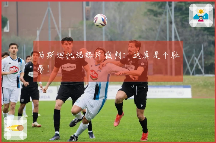 马斯坦托诺怒斥裁判：这真是个耻辱！