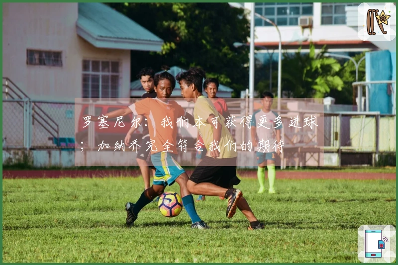 罗塞尼尔：我们本可获得更多进球；加纳乔完全符合我们的期待