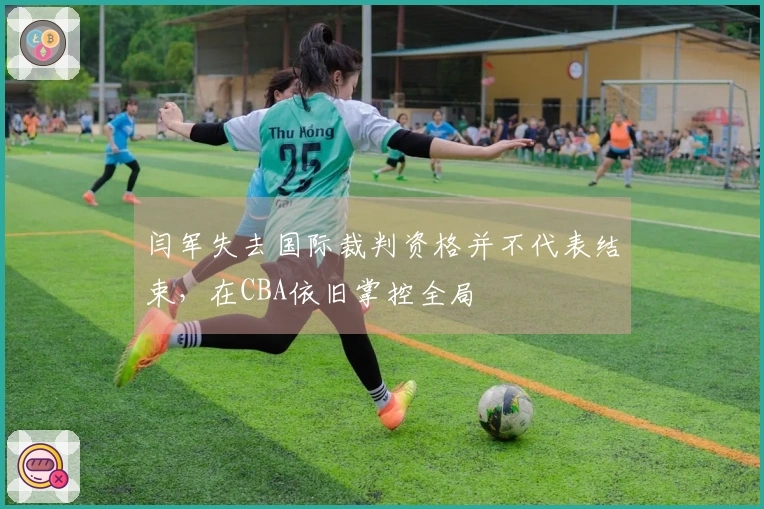 闫军失去国际裁判资格并不代表结束，在CBA依旧掌控全局