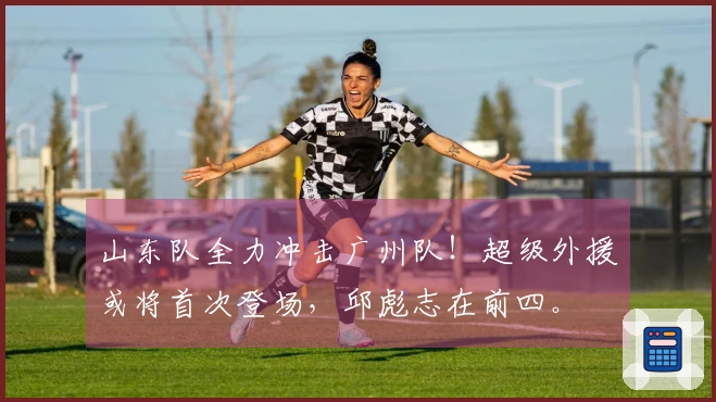 山东队全力冲击广州队！超级外援或将首次登场，邱彪志在前四。