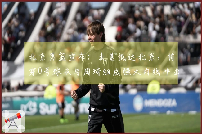 北京男篮宣布：麦基抵达北京，将穿0号球衣与周琦组成强大内线冲击冠军