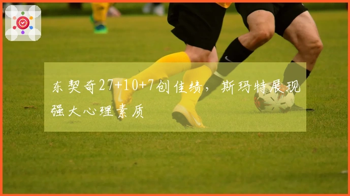 东契奇27+10+7创佳绩，斯玛特展现强大心理素质