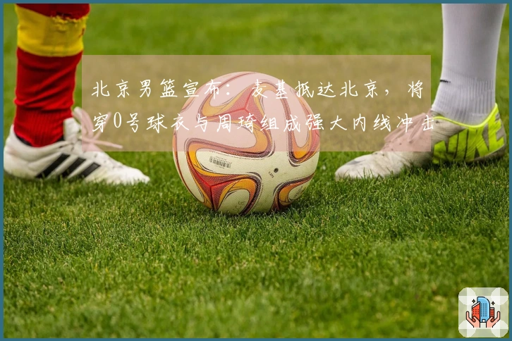 北京男篮宣布：麦基抵达北京，将穿0号球衣与周琦组成强大内线冲击冠军