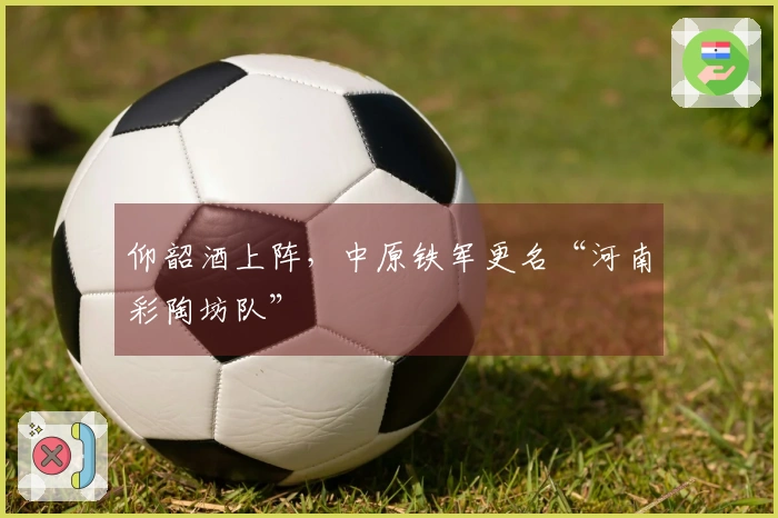 仰韶酒上阵，中原铁军更名“河南彩陶坊队”