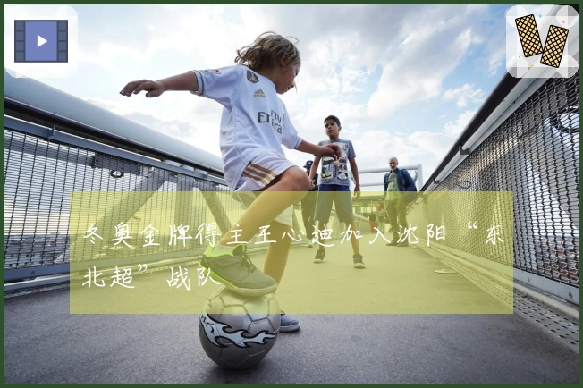冬奥金牌得主王心迪加入沈阳“东北超”战队