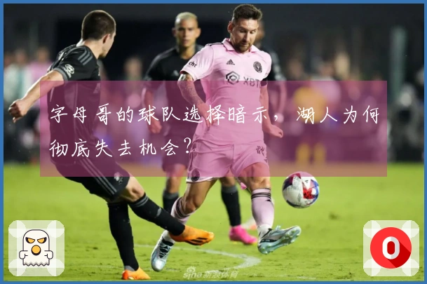 字母哥的球队选择暗示，湖人为何彻底失去机会？