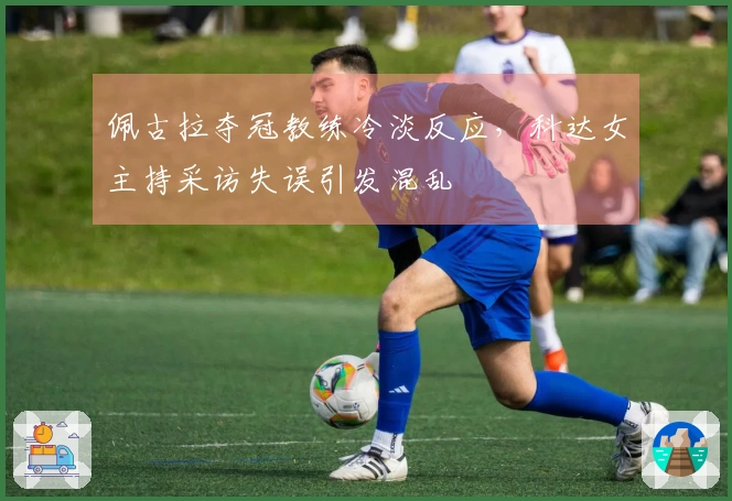 佩古拉夺冠教练冷淡反应，科达女主持采访失误引发混乱